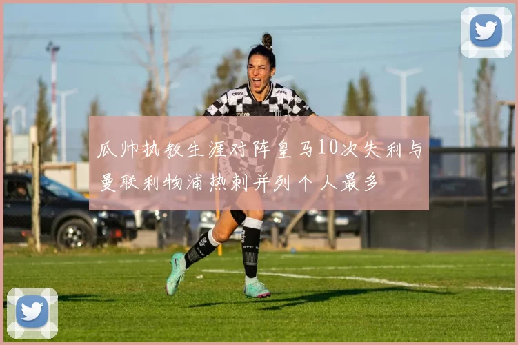 瓜帅执教生涯对阵皇马10次失利与曼联利物浦热刺并列个人最多