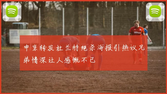 申京转发杜兰特绝杀海报引热议兄弟情深让人感慨不已