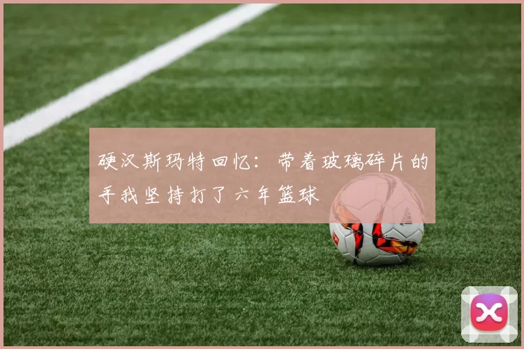 硬汉斯玛特回忆：带着玻璃碎片的手我坚持打了六年篮球