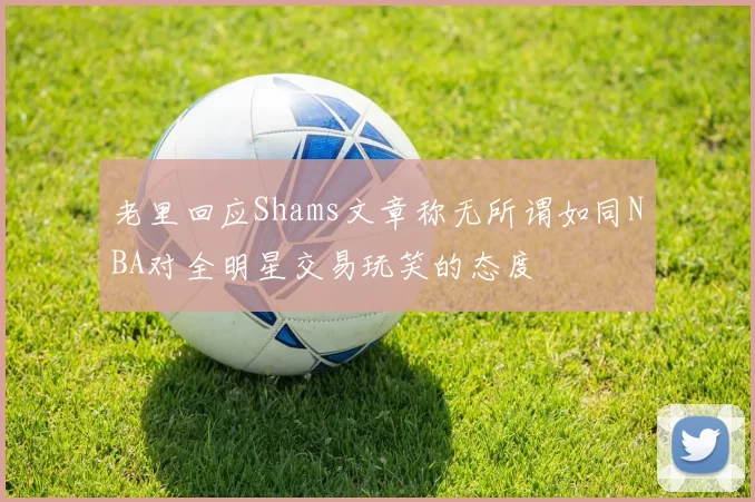 老里回应Shams文章称无所谓如同NBA对全明星交易玩笑的态度