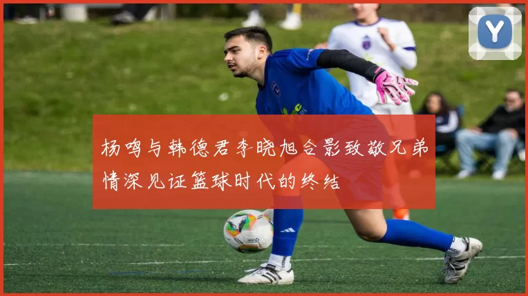 杨鸣与韩德君李晓旭合影致敬兄弟情深见证篮球时代的终结