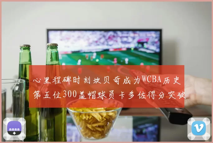 心里程碑时刻坎贝奇成为WCBA历史第五位300盖帽球员卡多佐得分突破1000大关