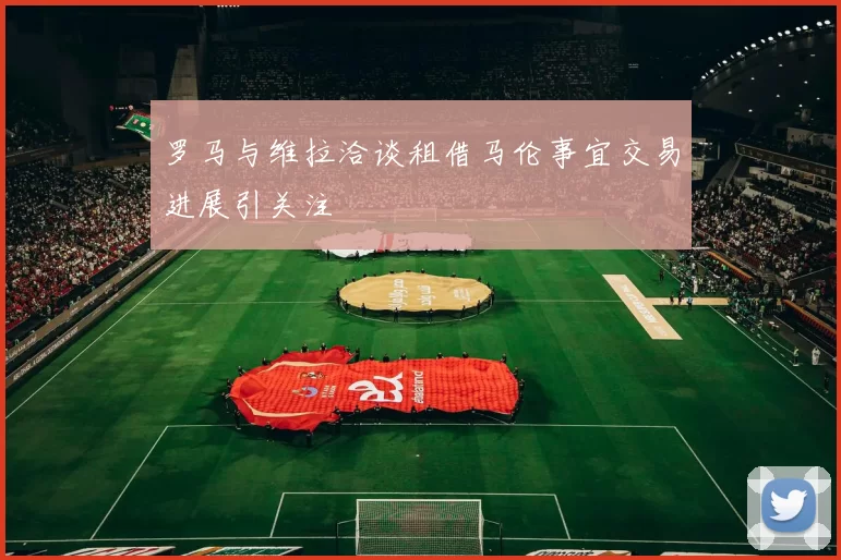 罗马与维拉洽谈租借马伦事宜交易进展引关注
