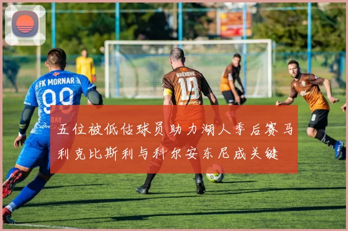 五位被低估球员助力湖人季后赛马利克比斯利与科尔安东尼成关键