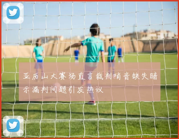 亚历山大赛场直言裁判哨音缺失暗示漏判问题引发热议