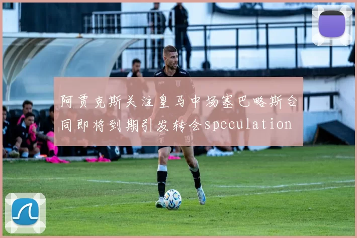 阿贾克斯关注皇马中场塞巴略斯合同即将到期引发转会speculation