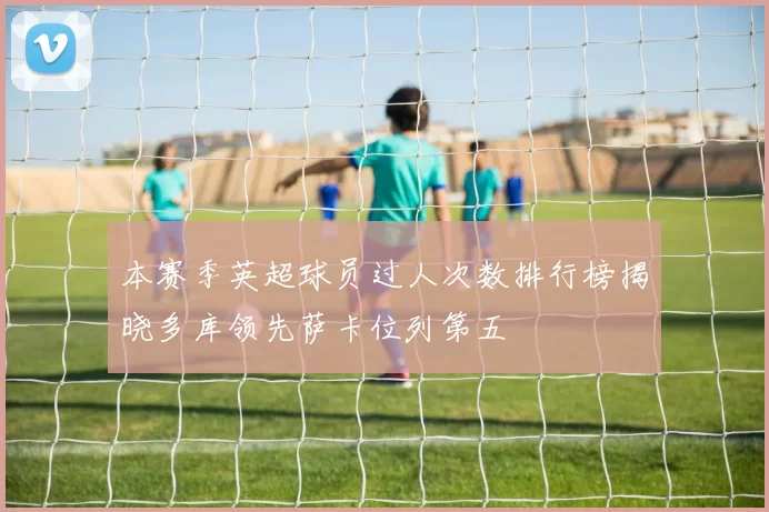 本赛季英超球员过人次数排行榜揭晓多库领先萨卡位列第五