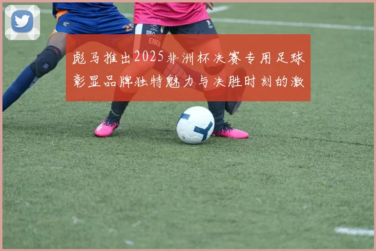 彪马推出2025非洲杯决赛专用足球彰显品牌独特魅力与决胜时刻的激情