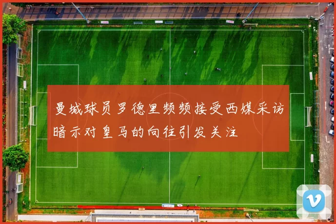 曼城球员罗德里频频接受西媒采访暗示对皇马的向往引发关注