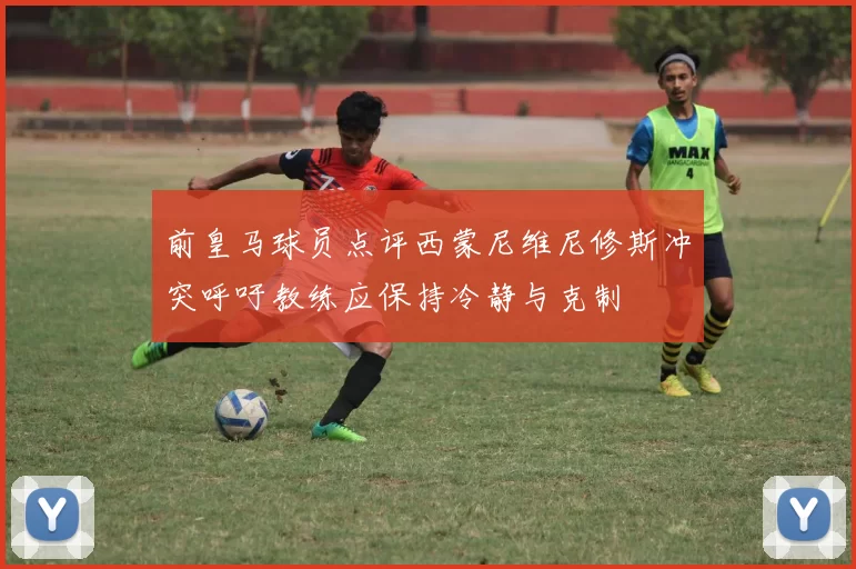 前皇马球员点评西蒙尼维尼修斯冲突呼吁教练应保持冷静与克制