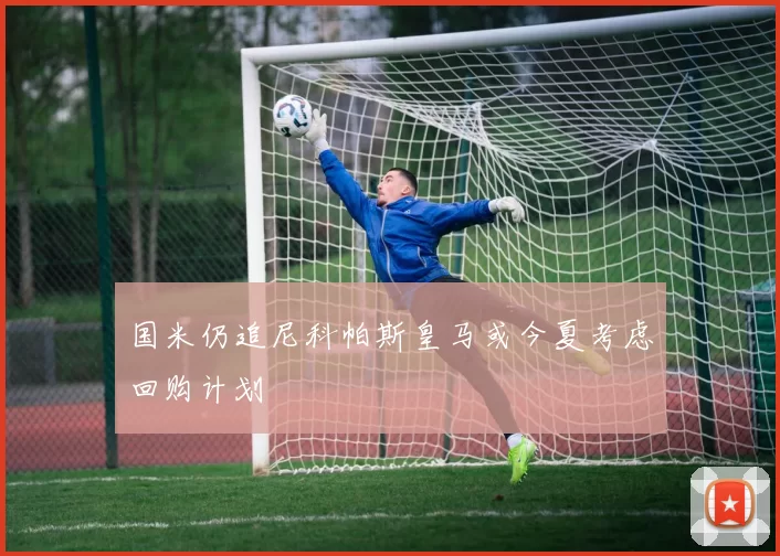 国米仍追尼科帕斯皇马或今夏考虑回购计划