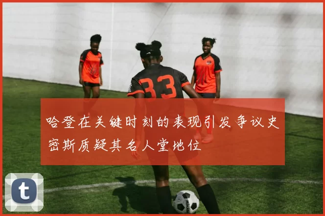 哈登在关键时刻的表现引发争议史密斯质疑其名人堂地位
