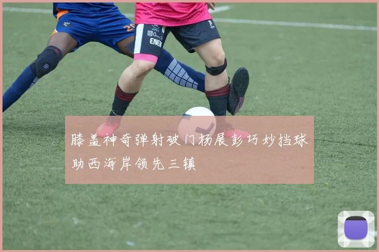 膝盖神奇弹射破门杨展彭巧妙挡球助西海岸领先三镇