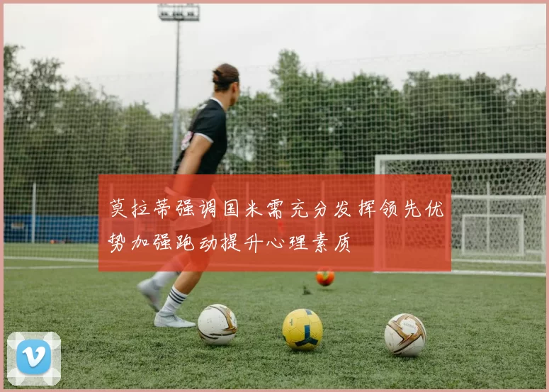 莫拉蒂强调国米需充分发挥领先优势加强跑动提升心理素质