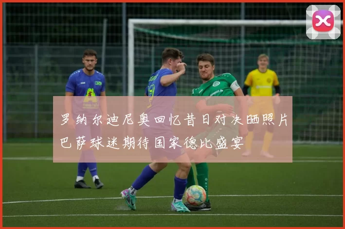 罗纳尔迪尼奥回忆昔日对决晒照片巴萨球迷期待国家德比盛宴