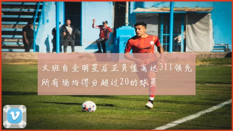 文班自全明星后正负值高达311领先所有场均得分超过20的球员