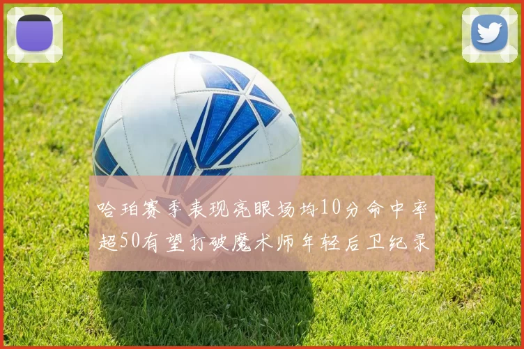 哈珀赛季表现亮眼场均10分命中率超50有望打破魔术师年轻后卫纪录