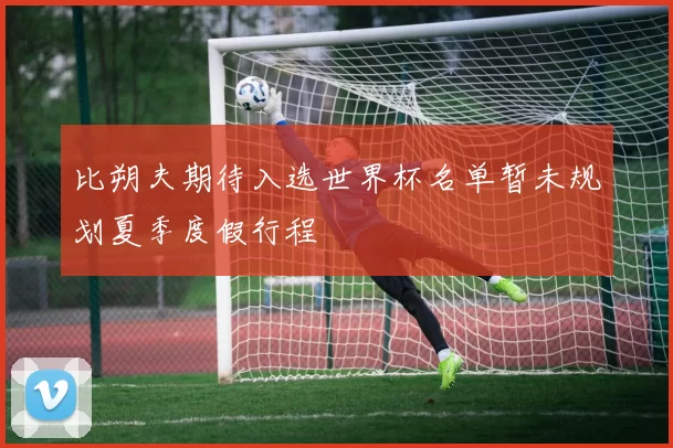 比朔夫期待入选世界杯名单暂未规划夏季度假行程