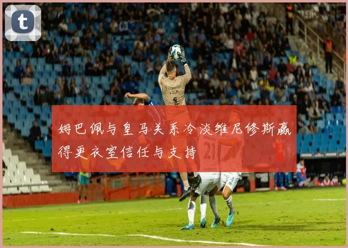 姆巴佩与皇马关系冷淡维尼修斯赢得更衣室信任与支持