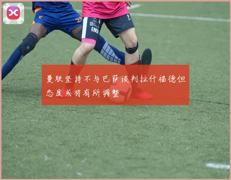 曼联坚持不与巴萨谈判拉什福德但态度或将有所调整