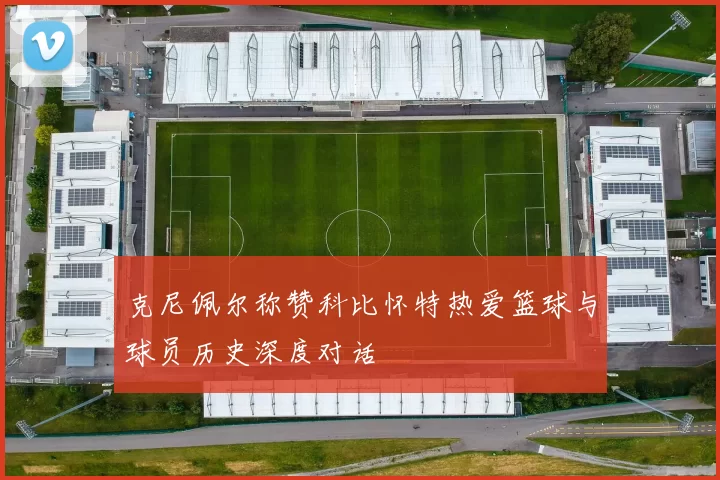 克尼佩尔称赞科比怀特热爱篮球与球员历史深度对话