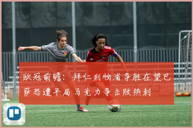 欧冠前瞻：拜仁利物浦争胜在望巴萨恐遭平局马竞力争击败热刺