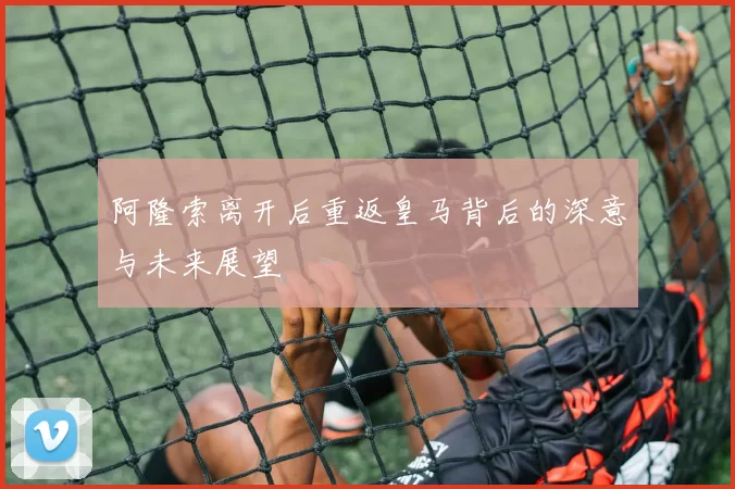 阿隆索离开后重返皇马背后的深意与未来展望