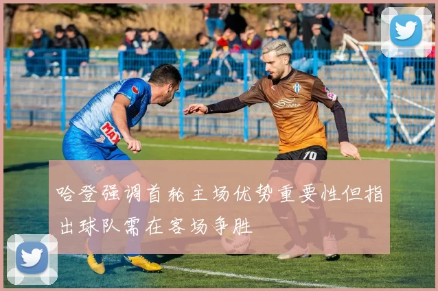 哈登强调首轮主场优势重要性但指出球队需在客场争胜
