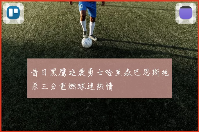 昔日黑鹰逆袭勇士哈里森巴恩斯绝杀三分重燃球迷热情