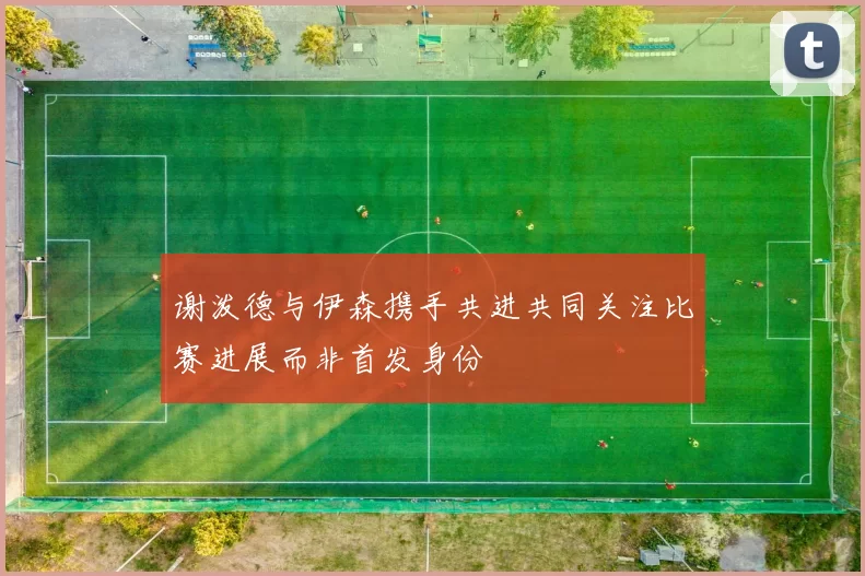 谢泼德与伊森携手共进共同关注比赛进展而非首发身份