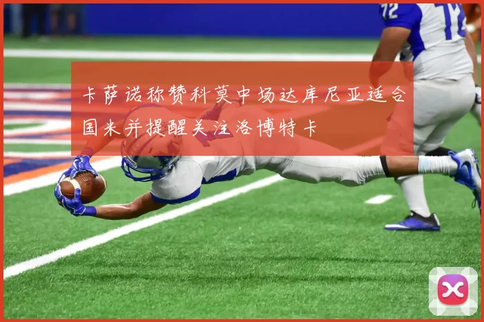 卡萨诺称赞科莫中场达库尼亚适合国米并提醒关注洛博特卡