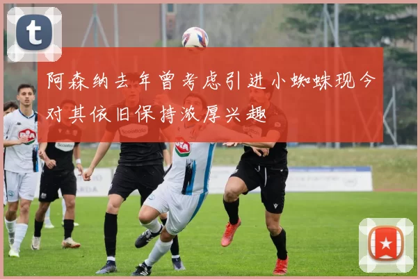 阿森纳去年曾考虑引进小蜘蛛现今对其依旧保持浓厚兴趣