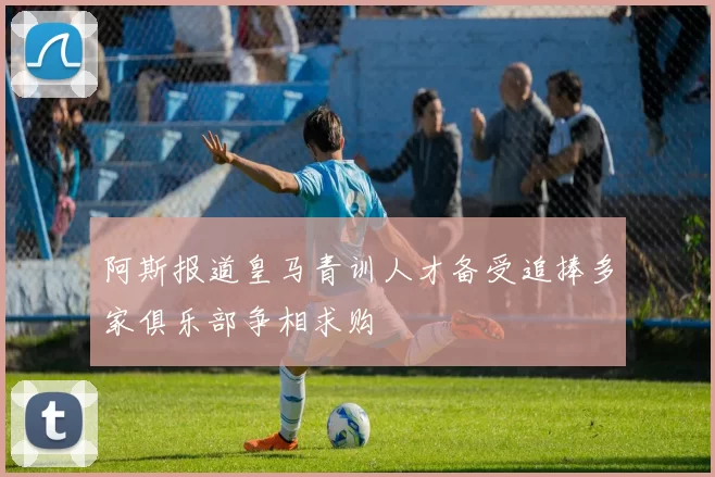 阿斯报道皇马青训人才备受追捧多家俱乐部争相求购