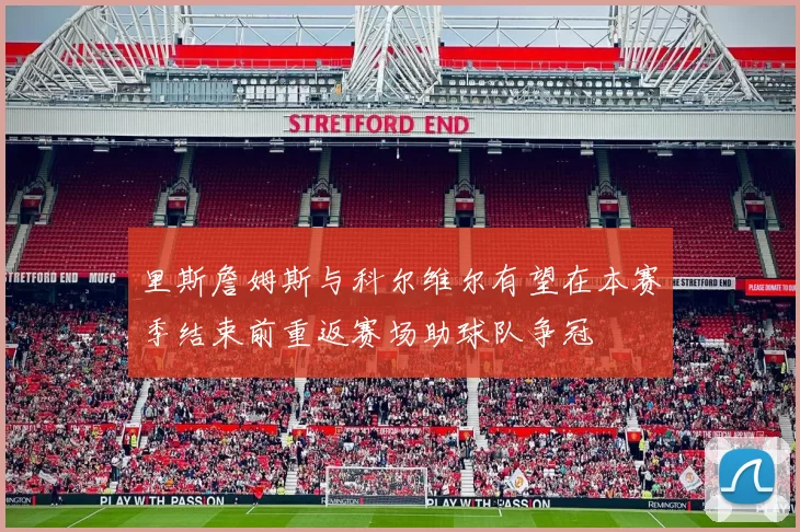 里斯詹姆斯与科尔维尔有望在本赛季结束前重返赛场助球队争冠