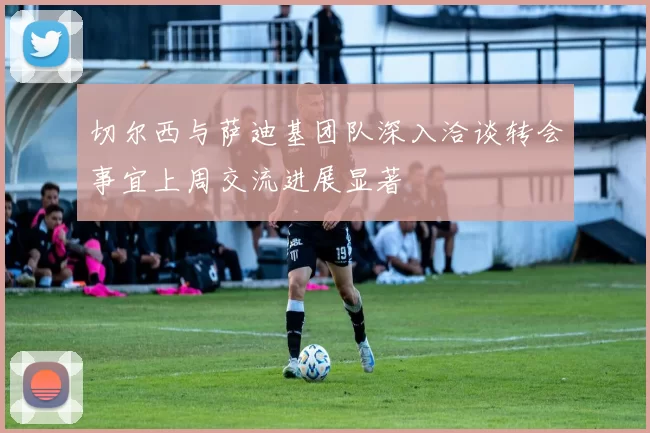 切尔西与萨迪基团队深入洽谈转会事宜上周交流进展显著