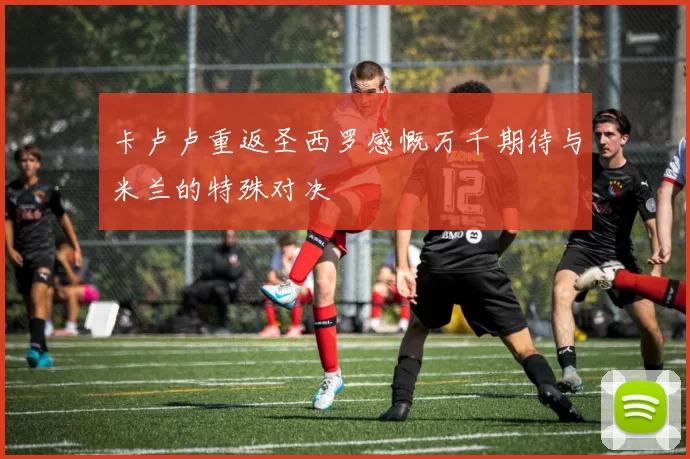卡卢卢重返圣西罗感慨万千期待与米兰的特殊对决